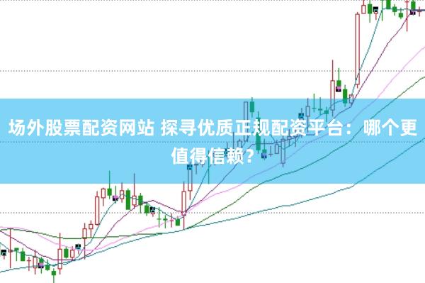 场外股票配资网站 探寻优质正规配资平台：哪个更值得信赖？